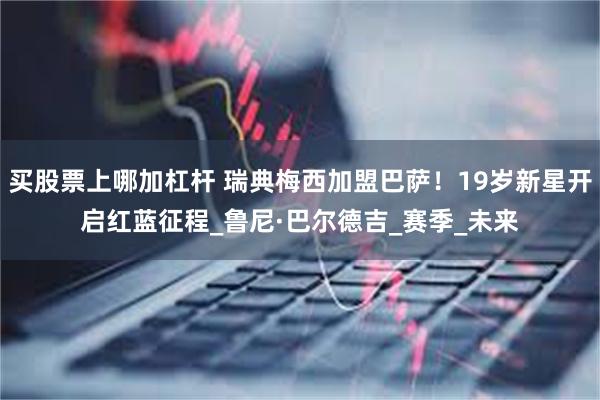 买股票上哪加杠杆 瑞典梅西加盟巴萨！19岁新星开启红蓝征程_鲁尼·巴尔德吉_赛季_未来