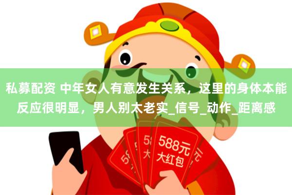 私募配资 中年女人有意发生关系，这里的身体本能反应很明显，男人别太老实_信号_动作_距离感