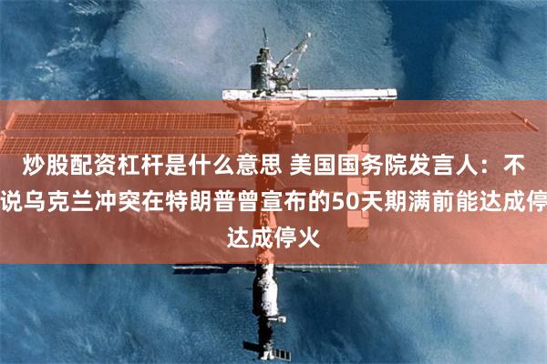 炒股配资杠杆是什么意思 美国国务院发言人：不敢说乌克兰冲突在特朗普曾宣布的50天期满前能达成停火