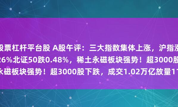 股票杠杆平台股 A股午评：三大指数集体上涨，沪指涨0.34%创板指涨0.26%北证50跌0.48%，稀土永磁板块强势！超3000股下跌，成交1.02万亿放量1183亿