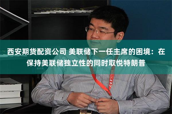 西安期货配资公司 美联储下一任主席的困境：在保持美联储独立性的同时取悦特朗普