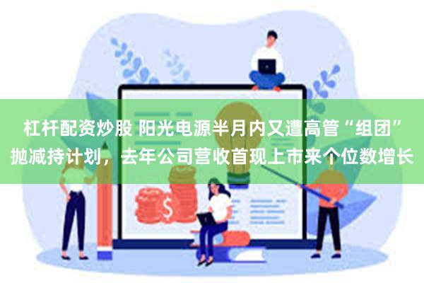 杠杆配资炒股 阳光电源半月内又遭高管“组团”抛减持计划，去年公司营收首现上市来个位数增长