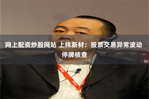 网上配资炒股网站 上纬新材：股票交易异常波动 停牌核查