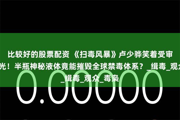 比较好的股票配资 《扫毒风暴》卢少骅笑着受审真相曝光！半瓶神秘液体竟能摧毁全球禁毒体系？_缉毒_观众_毒枭