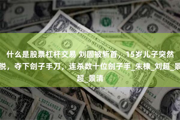 什么是股票杠杆交易 刘固被斩首，15岁儿子突然挣脱，夺下刽子手刀，连杀数十位刽子手_朱棣_刘超_景清