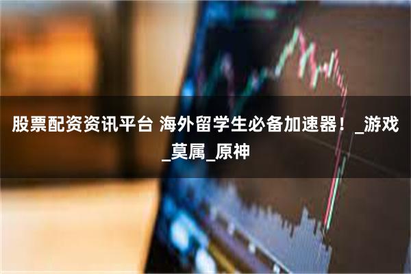 股票配资资讯平台 海外留学生必备加速器！_游戏_莫属_原神