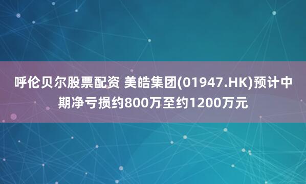 呼伦贝尔股票配资 美皓集团(01947.HK)预计中期净亏损约800万至约1200万元