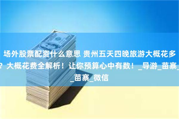 场外股票配资什么意思 贵州五天四晚旅游大概花多少钱？大概花费全解析！让你预算心中有数！_导游_苗寨_微信