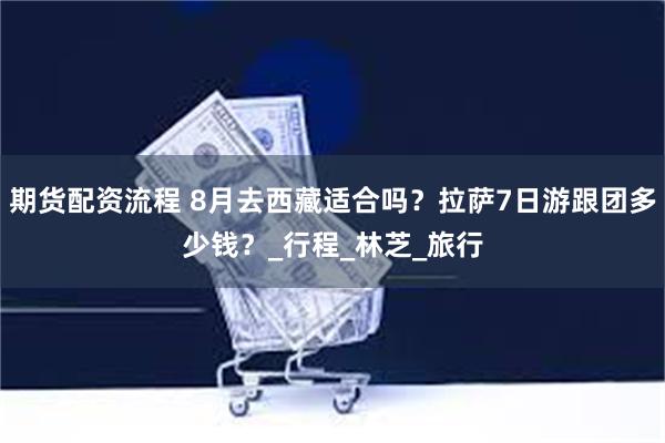 期货配资流程 8月去西藏适合吗？拉萨7日游跟团多少钱？_行程_林芝_旅行