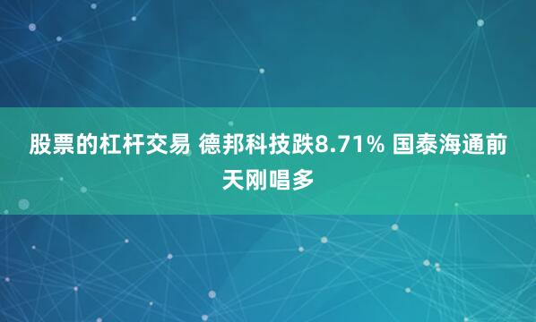 股票的杠杆交易 德邦科技跌8.71% 国泰海通前天刚唱多