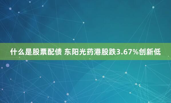 什么是股票配债 东阳光药港股跌3.67%创新低