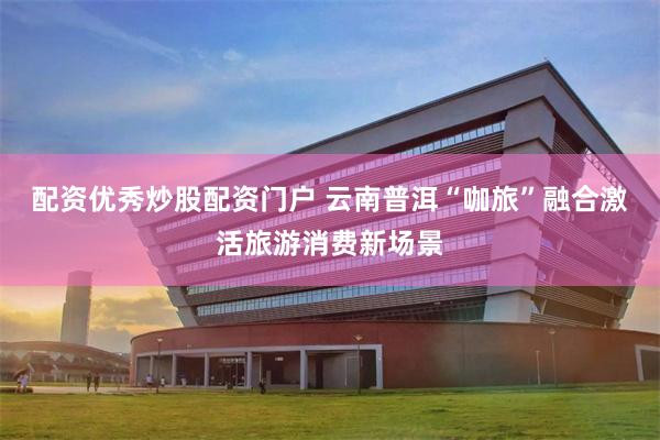 配资优秀炒股配资门户 云南普洱“咖旅”融合激活旅游消费新场景