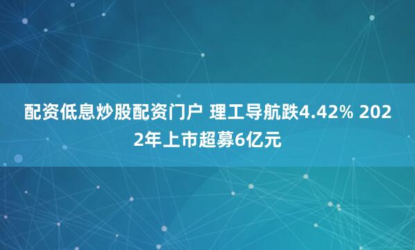 配资低息炒股配资门户 理工导航跌4.42% 2022年上市超募6亿元