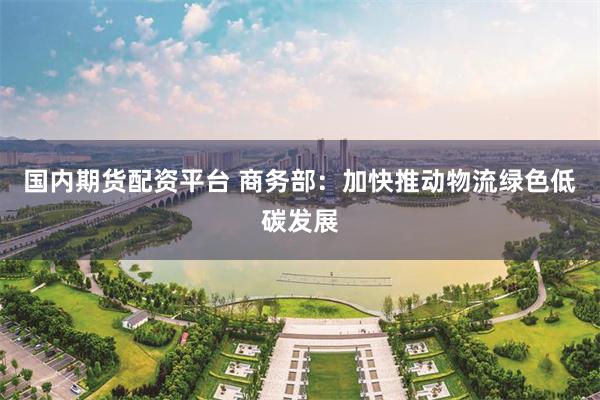 国内期货配资平台 商务部：加快推动物流绿色低碳发展