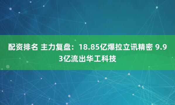 配资排名 主力复盘：18.85亿爆拉立讯精密 9.93亿流出华工科技