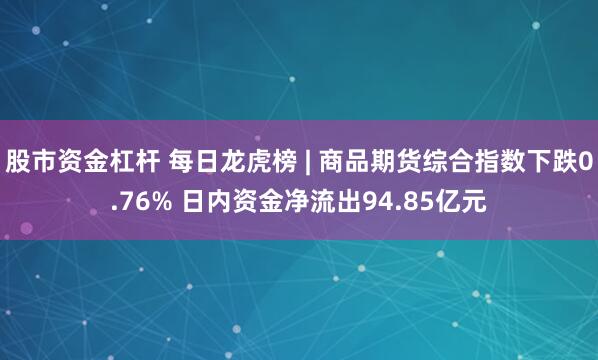 股市资金杠杆 每日龙虎榜 | 商品期货综合指数下跌0.76% 日内资金净流出94.85亿元