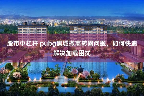 股市中杠杆 pubg黑域撤离转圈问题,如何快速解决加载困扰