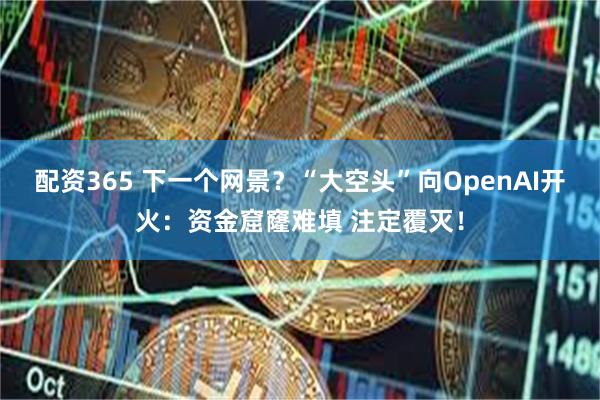 配资365 下一个网景？“大空头”向OpenAI开火：资金窟窿难填 注定覆灭！