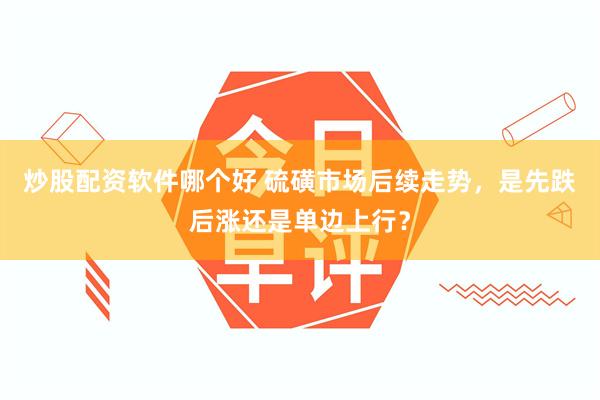 炒股配资软件哪个好 硫磺市场后续走势，是先跌后涨还是单边上行？