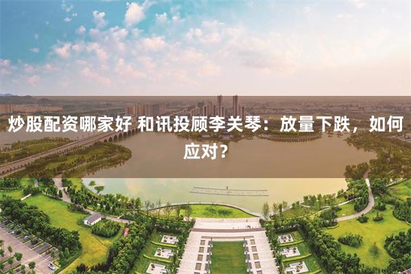 炒股配资哪家好 和讯投顾李关琴:放量下跌,如何应对?