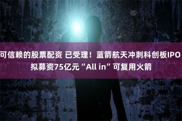 可信赖的股票配资 已受理!蓝箭航天冲刺科创板IPO 拟募资75亿元“All in”可复用火箭