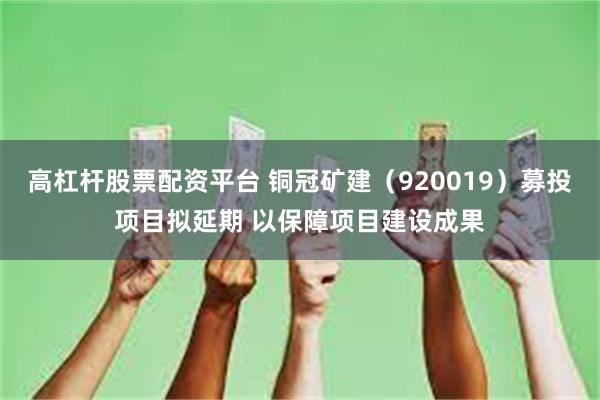高杠杆股票配资平台 铜冠矿建(920019)募投项目拟延期 以保障项目建设成果